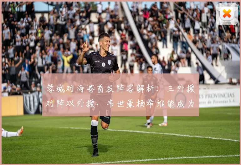 蓉城对海港首发阵容解析：三外援对阵双外援，韦世豪杨希谁能成为关键先生？