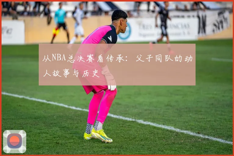 从NBA总决赛看传承:父子同队的动人故事与历史