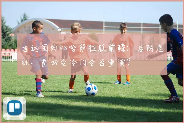 吉达国民vs哈萨征服前瞻：后防危机，首回合冷门会否重演？