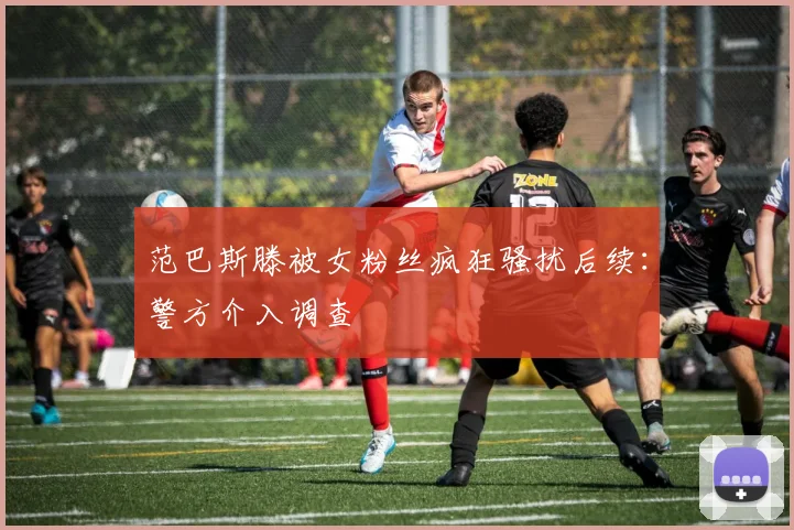 范巴斯滕被女粉丝疯狂骚扰后续:警方介入调查