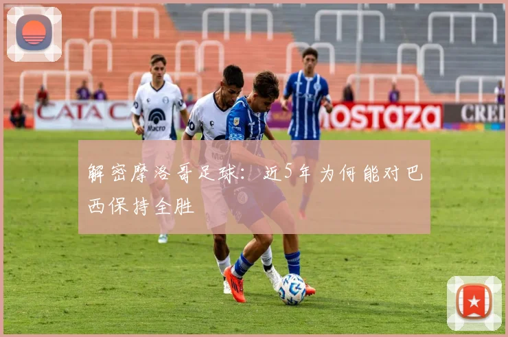 解密摩洛哥足球：近5年为何能对巴西保持全胜