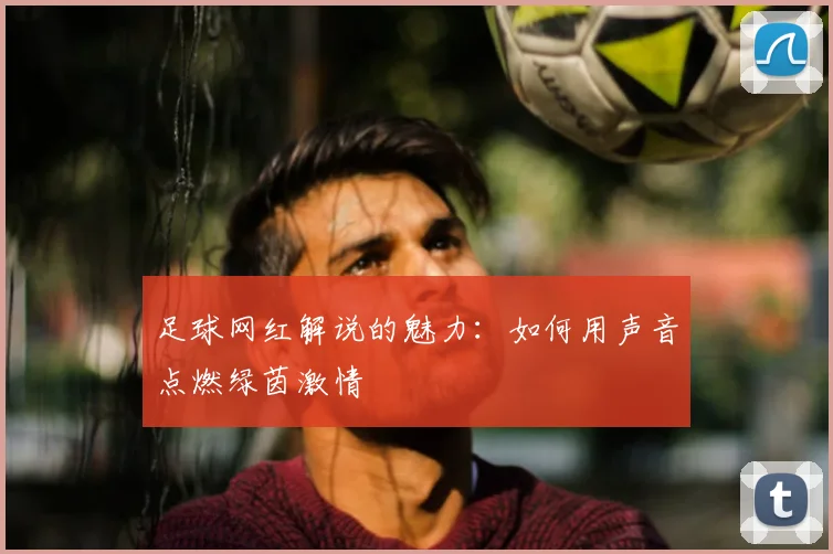 足球网红解说的魅力：如何用声音点燃绿茵激情