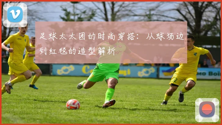 足球太太团的时尚穿搭:从球场边到红毯的造型解析