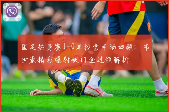 国足热身赛1-0库拉索半场回顾：韦世豪精彩爆射破门全过程解析