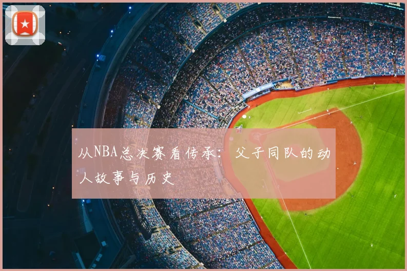从NBA总决赛看传承:父子同队的动人故事与历史