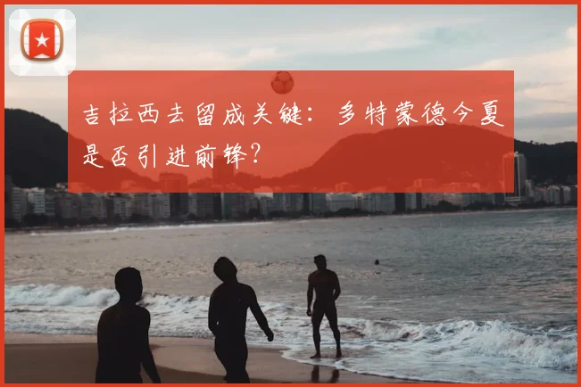 吉拉西去留成关键:多特蒙德今夏是否引进前锋?