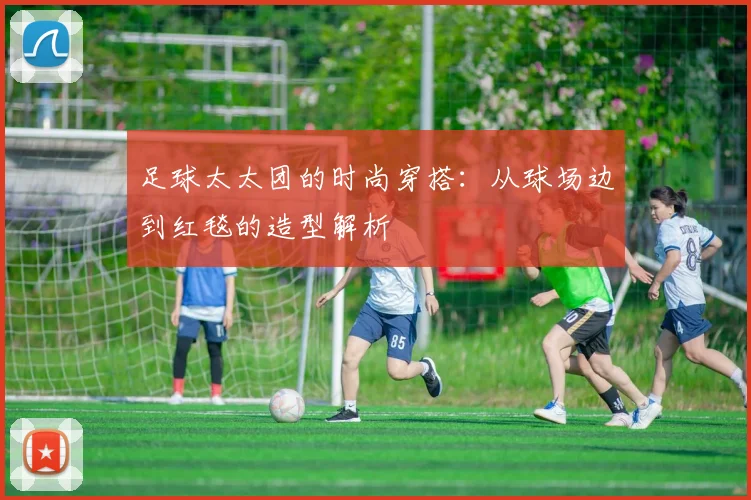 足球太太团的时尚穿搭:从球场边到红毯的造型解析