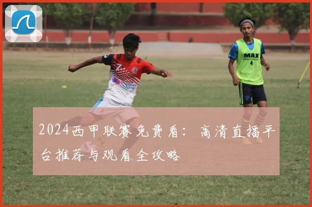 2024西甲联赛免费看:高清直播平台推荐与观看全攻略