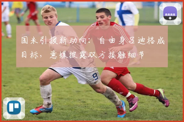国米引援新动向：自由身吕迪格成目标，意媒披露双方接触细节