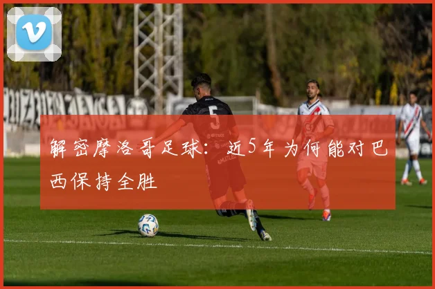 解密摩洛哥足球:近5年为何能对巴西保持全胜