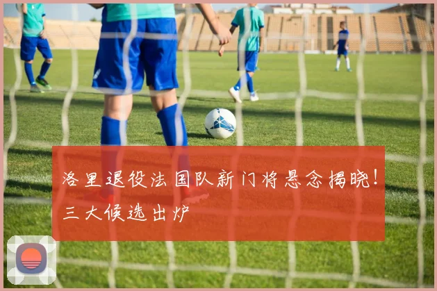 洛里退役法国队新门将悬念揭晓!三大候选出炉