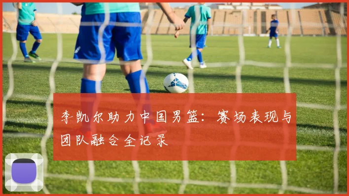 李凯尔助力中国男篮:赛场表现与团队融合全记录
