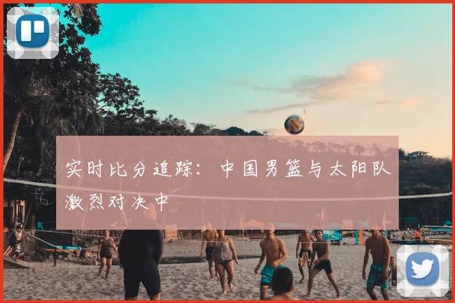 实时比分追踪:中国男篮与太阳队激烈对决中