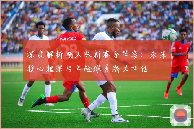 深度解析湖人队新赛季阵容:未来核心框架与年轻球员潜力评估