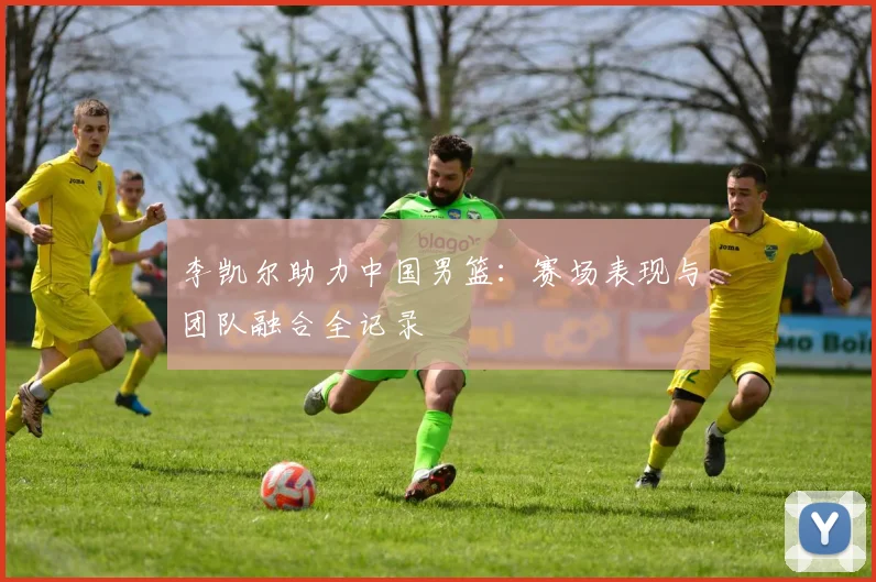李凯尔助力中国男篮:赛场表现与团队融合全记录