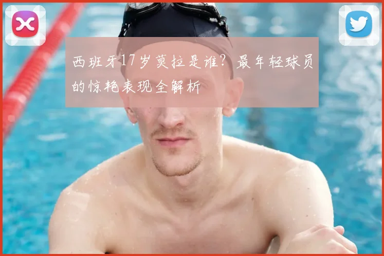西班牙17岁莫拉是谁?最年轻球员的惊艳表现全解析