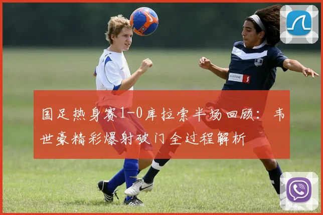 国足热身赛1-0库拉索半场回顾：韦世豪精彩爆射破门全过程解析