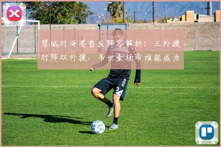 蓉城对海港首发阵容解析：三外援对阵双外援，韦世豪杨希谁能成为关键先生？