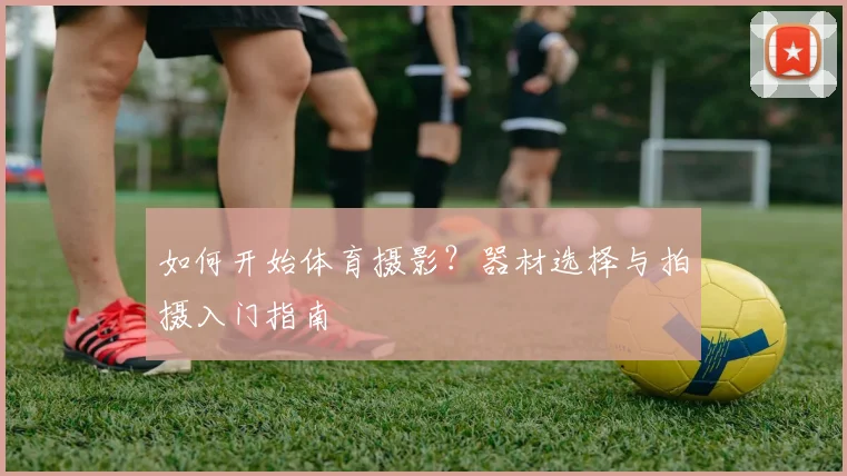 如何开始体育摄影?器材选择与拍摄入门指南