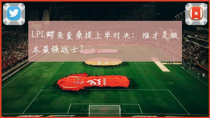 LPL鳄鱼奎桑提上单对决:谁才是版本最强战士?