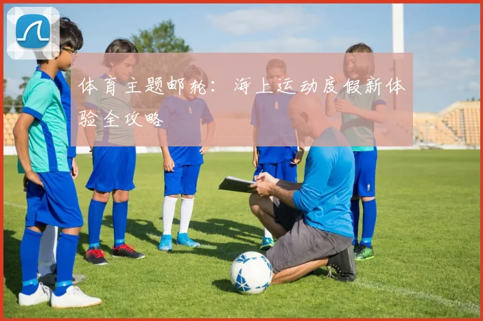 体育主题邮轮:海上运动度假新体验全攻略