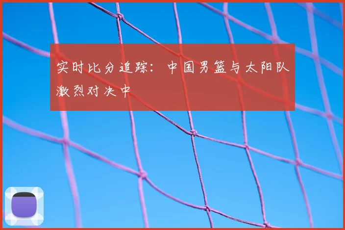 实时比分追踪：中国男篮与太阳队激烈对决中
